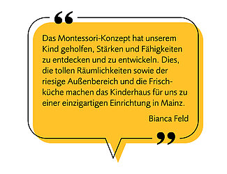 Bild einer Sprechblase mit folgendem Text - Image af a speech bubble with the following text: "Das Montessori-Konzept hat unserem Kind geholfen, Stärken und Fähigkeiten zu entdecken und zu entwickeln. Dies, die tollen Räumlichkeiten sowie der riesige Außenbereich und die Frischküche machen das Kinderhaus Sprösslinge für uns zu einer einzigartigen Einrichtung in Mainz." "The Montessori approach has helped our child to discover and develop their strengths and abilities. This, along with the wonderful facilities, the spacious outdoor area, and the fresh kitchen, make the Sprösslinge children’s house a unique institution for us in Mainz." Bianca Feld