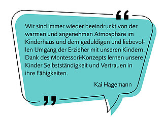 Bild einer Sprechblase mit folgendem Text - Image af a speech bubble with the following text:  "Wir sind immer wieder beeindruckt von der warmen und angenehmen Atmosphäre im Kinderhaus Sprösslinge und dem geduldigen und liebevollen Umgang der Erzieher mit unseren Kindern. Dank des Montessori-Konzepts lernen unsere Kinder Selbstständigkeit und Vertrauen in ihre Fähigkeiten." "We are always impressed by the warm and pleasant atmosphere at the Sprösslinge children’s house and by the patient and caring way the educators interact with our children. Thanks to the Montessori approach, our children learn independence and gain confidence in their abilities." Kai Hagemann 