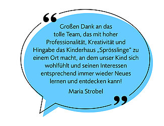 Bild einer Sprechblase mit folgendem Text - Image af a speech bubble with the following text: "Großen Dank an das tolle Team, das mit hoher Kreativität und Hingabe das Kinderhaus Sprösslinge zu einem Ort macht, an dem unser Kind sich wohlfühlt und seinen Interessen entsprechend immer wieder Neues lernen und entdecken kann!" "Many thanks to the wonderful team, whose great creativity and dedication make the Sprösslinge children’s house a place where our child feels comfortable and can continually learn and discover new things according to their interests!" Maria Strobel