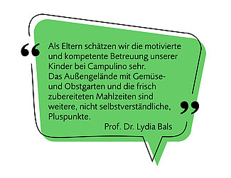 Bild einer Sprechblase mit folgendem Text - Image af a speech bubble with the following text: "Als Eltern schätzen wir die motivierte und kompetente Betreuung unserer Kinder bei Campulino sehr. Das Außengelände mit Gemüse- und Obstgarten und die frisch zuberetiten Mahlzeiten sind weitere, nicht selbstverständliche, Pluspunkte." "As parents, we really appreciate the motivated and competent care our children receive at Campulino. The outdoor area with its vegetable and fruit garden, as well as the freshly prepared meals, are additional advantages that cannot be taken for granted." Prof. Dr. Lydia Bals
