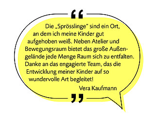Bild einer Sprechblase mit folgendem Text - Image af a speech bubble with the following text:  "Die Sprösslinge sind ein guter Ort, an dem ich meine Kinder gut aufgehoben weiß. Neben Atelier und Bewegungsraum bietet das große Außengelände jede Menge Raum sich zu entfalten. Danke an das engagierte Team, das die Entwicklung meiner Kinder so auf wundervolle Art begleitet." "The Sprösslinge is a wonderful place where I know my children are in good hands. In addition to the studio and movement room, the large outdoor area offers plenty of space for them to grow and develop. Thank you to the dedicated team who support my children’s development in such a wonderful way."Vera Kaufmann